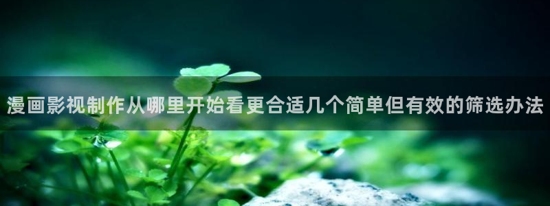 七七漫画阅读入口：漫画影视制作从哪里开始看更合适几个简单但有效的筛选办法
